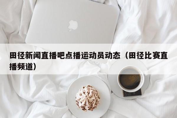 田径新闻直播吧点播运动员动态（田径比赛直播频道）