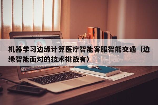 机器学习边缘计算医疗智能客服智能交通（边缘智能面对的技术挑战有）