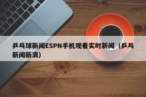 乒乓球新闻ESPN手机观看实时新闻（乒乓新闻新浪）