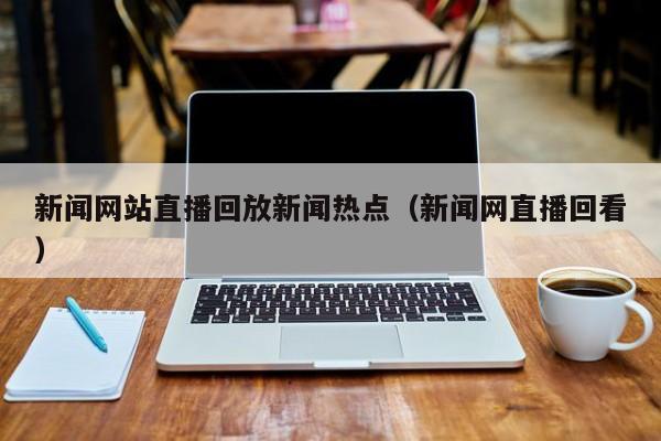 新闻网站直播回放新闻热点（新闻网直播回看）