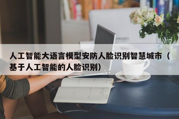 人工智能大语言模型安防人脸识别智慧城市（基于人工智能的人脸识别）
