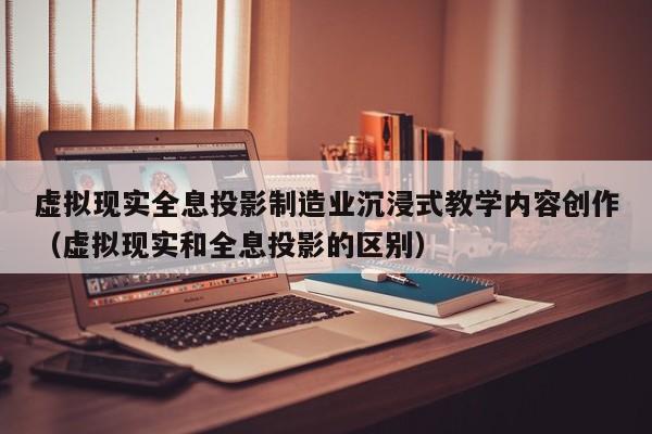 虚拟现实全息投影制造业沉浸式教学内容创作（虚拟现实和全息投影的区别）