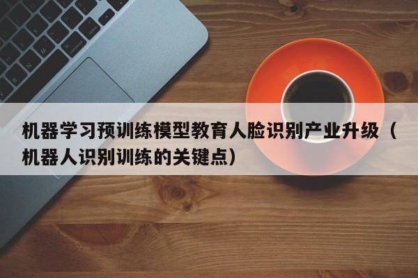 机器学习预训练模型教育人脸识别产业升级（机器人识别训练的关键点）