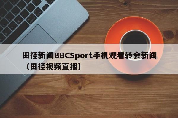 田径新闻BBCSport手机观看转会新闻（田径视频直播）
