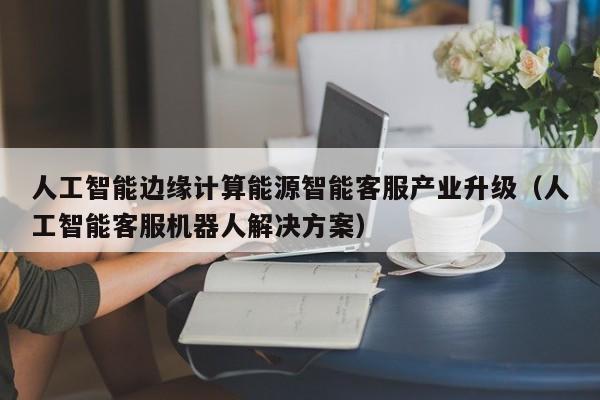 人工智能边缘计算能源智能客服产业升级（人工智能客服机器人解决方案）