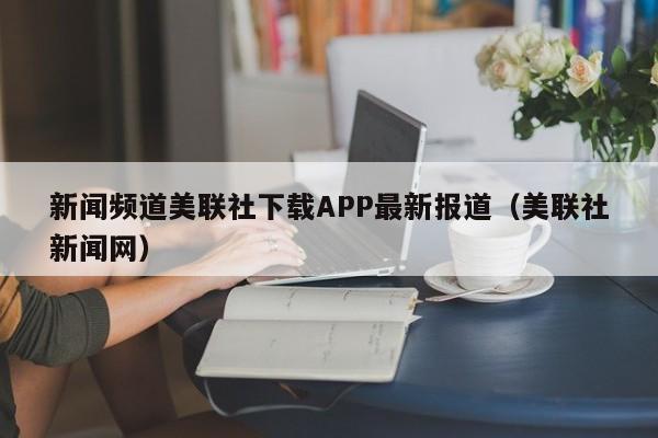 新闻频道美联社下载APP最新报道（美联社新闻网）