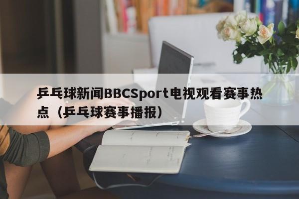 乒乓球新闻BBCSport电视观看赛事热点（乒乓球赛事播报）