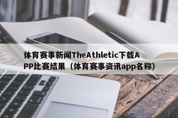 体育赛事新闻TheAthletic下载APP比赛结果（体育赛事资讯app名称）