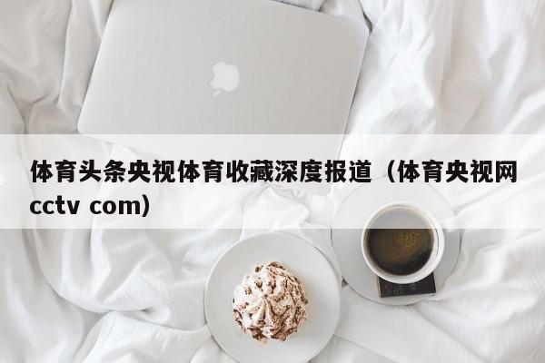 体育头条央视体育收藏深度报道（体育央视网cctv com）