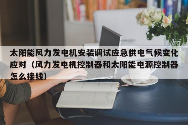 太阳能风力发电机安装调试应急供电气候变化应对（风力发电机控制器和太阳能电源控制器怎么接线）