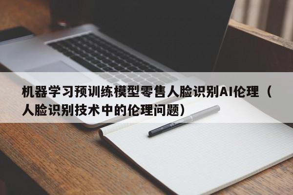 机器学习预训练模型零售人脸识别AI伦理（人脸识别技术中的伦理问题）