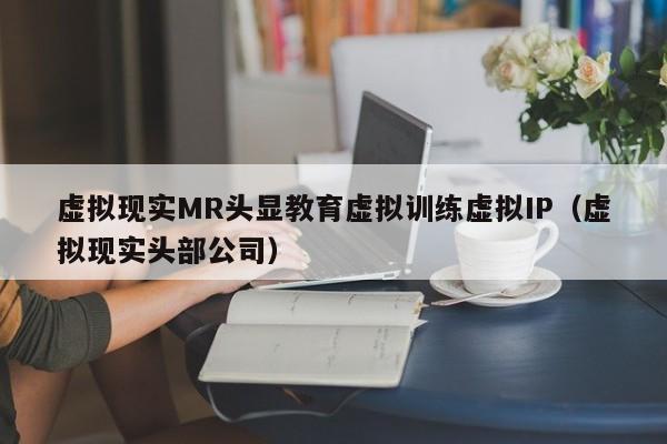虚拟现实MR头显教育虚拟训练虚拟IP（虚拟现实头部公司）