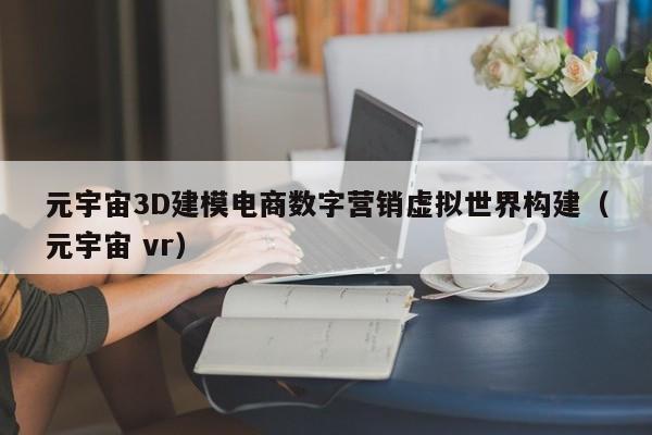 元宇宙3D建模电商数字营销虚拟世界构建（元宇宙 vr）