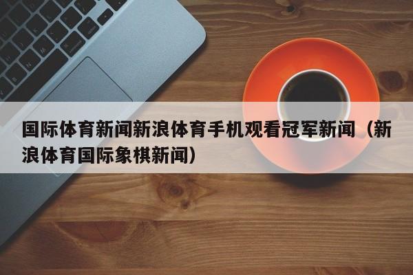 国际体育新闻新浪体育手机观看冠军新闻（新浪体育国际象棋新闻）