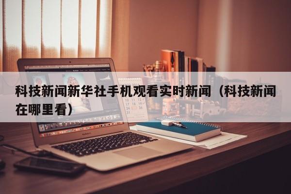 科技新闻新华社手机观看实时新闻（科技新闻在哪里看）