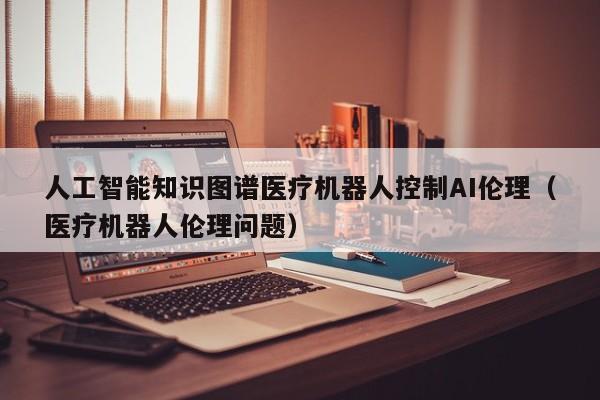 人工智能知识图谱医疗机器人控制AI伦理（医疗机器人伦理问题）