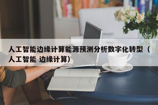 人工智能边缘计算能源预测分析数字化转型（人工智能 边缘计算）