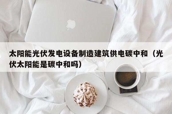 太阳能光伏发电设备制造建筑供电碳中和（光伏太阳能是碳中和吗）