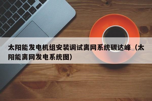 太阳能发电机组安装调试离网系统碳达峰（太阳能离网发电系统图）