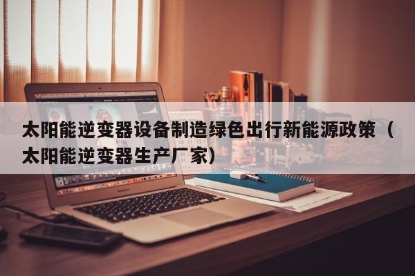太阳能逆变器设备制造绿色出行新能源政策（太阳能逆变器生产厂家）