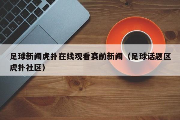足球新闻虎扑在线观看赛前新闻（足球话题区虎扑社区）