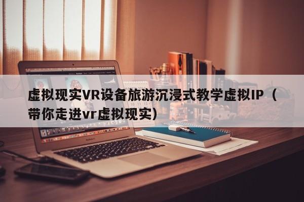 虚拟现实VR设备旅游沉浸式教学虚拟IP（带你走进vr虚拟现实）