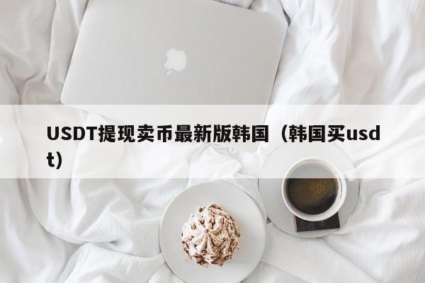 USDT提现卖币最新版韩国（韩国买usdt）