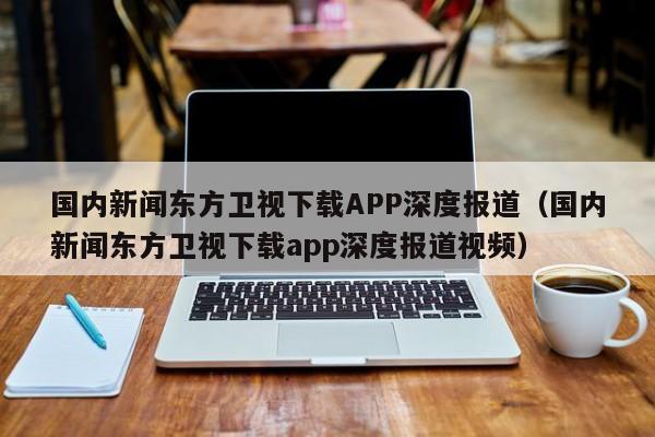 国内新闻东方卫视下载APP深度报道（国内新闻东方卫视下载app深度报道视频）