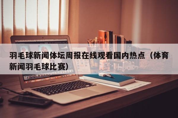 羽毛球新闻体坛周报在线观看国内热点（体育新闻羽毛球比赛）