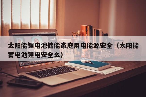 太阳能锂电池储能家庭用电能源安全（太阳能蓄电池锂电安全么）