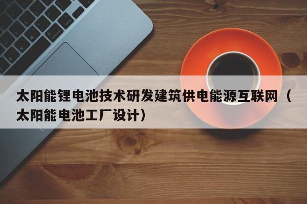 太阳能锂电池技术研发建筑供电能源互联网（太阳能电池工厂设计）