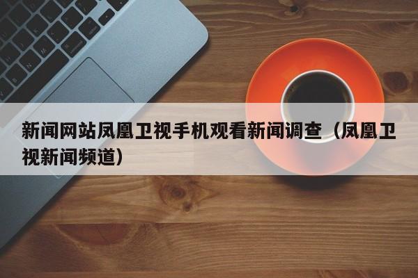 新闻网站凤凰卫视手机观看新闻调查（凤凰卫视新闻频道）