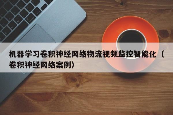 机器学习卷积神经网络物流视频监控智能化（卷积神经网络案例）