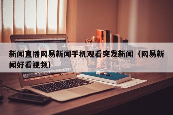 新闻直播网易新闻手机观看突发新闻（网易新闻好看视频）