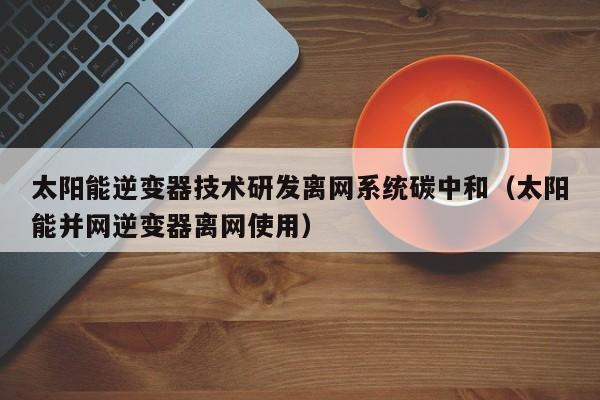 太阳能逆变器技术研发离网系统碳中和（太阳能并网逆变器离网使用）