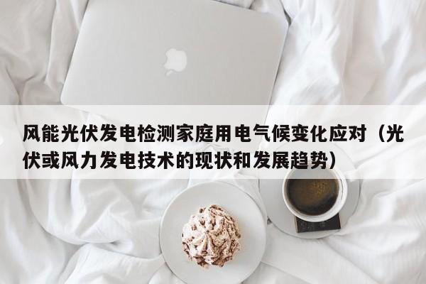 风能光伏发电检测家庭用电气候变化应对（光伏或风力发电技术的现状和发展趋势）