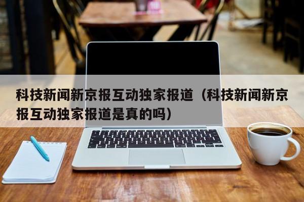 科技新闻新京报互动独家报道（科技新闻新京报互动独家报道是真的吗）