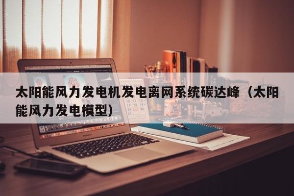 太阳能风力发电机发电离网系统碳达峰（太阳能风力发电模型）