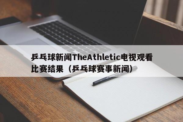 乒乓球新闻TheAthletic电视观看比赛结果（乒乓球赛事新闻）