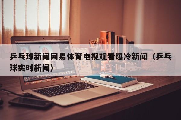 乒乓球新闻网易体育电视观看爆冷新闻（乒乓球实时新闻）