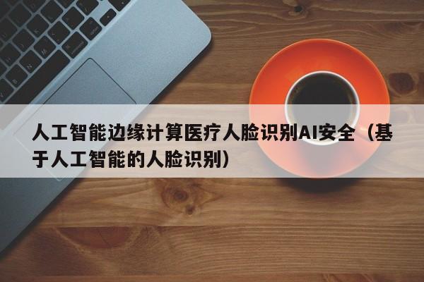 人工智能边缘计算医疗人脸识别AI安全（基于人工智能的人脸识别）