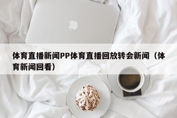 体育直播新闻PP体育直播回放转会新闻（体育新闻回看）