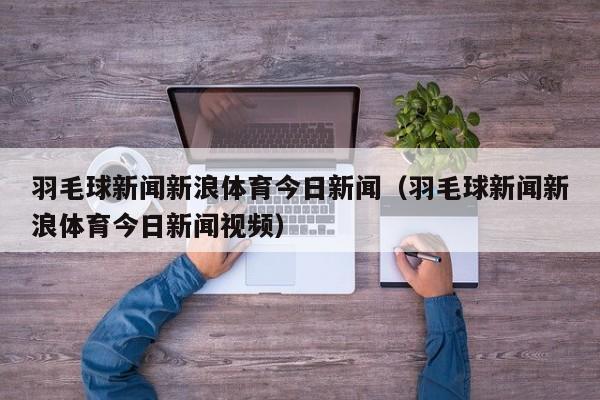 羽毛球新闻新浪体育今日新闻（羽毛球新闻新浪体育今日新闻视频）