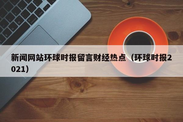 新闻网站环球时报留言财经热点（环球时报2021）