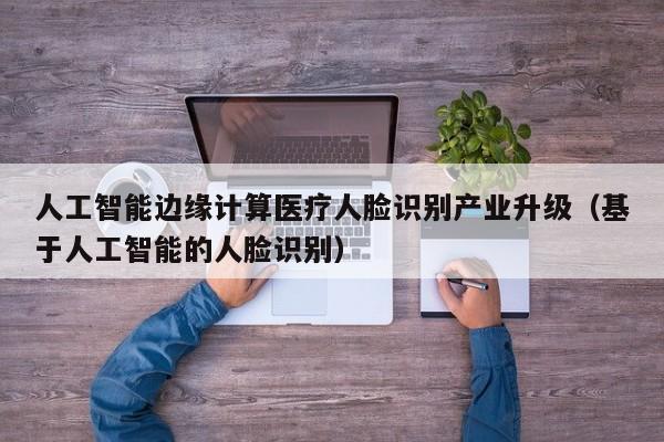人工智能边缘计算医疗人脸识别产业升级（基于人工智能的人脸识别）