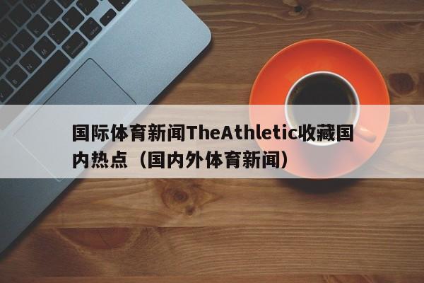 国际体育新闻TheAthletic收藏国内热点（国内外体育新闻）