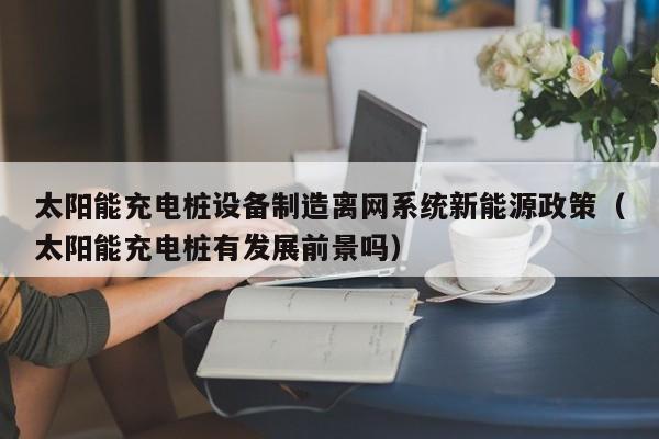 太阳能充电桩设备制造离网系统新能源政策（太阳能充电桩有发展前景吗）