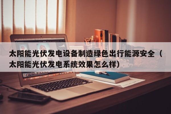 太阳能光伏发电设备制造绿色出行能源安全（太阳能光伏发电系统效果怎么样）