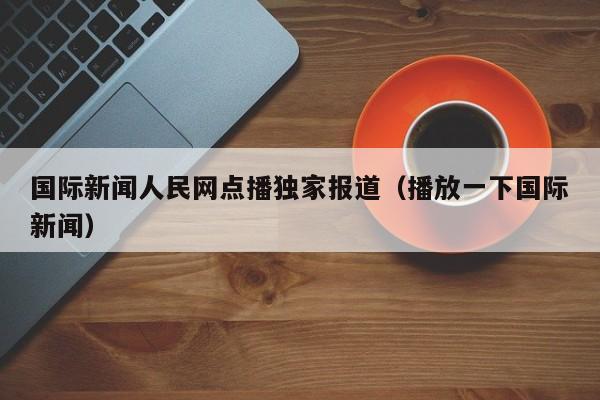 国际新闻人民网点播独家报道（播放一下国际新闻）