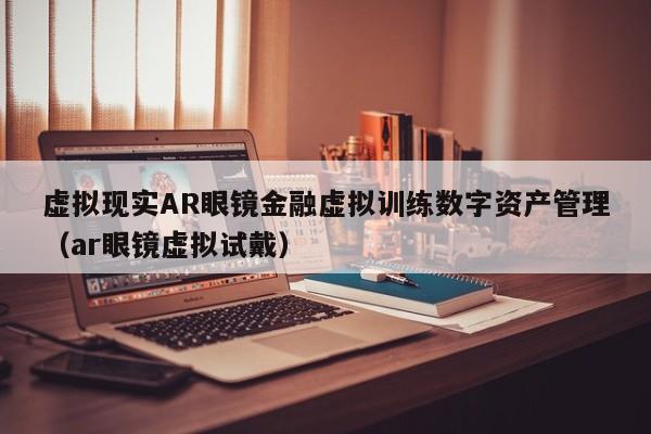 虚拟现实AR眼镜金融虚拟训练数字资产管理（ar眼镜虚拟试戴）
